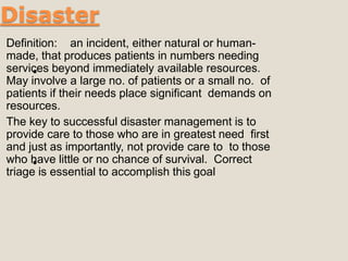 Disaster
•
Definition: an incident, either natural or human-
made, that produces patients in numbers needing
services beyond immediately available resources.
May involve a large no. of patients or a small no. of
patients if their needs place significant demands on
resources.
The key to successful disaster management is to
provide care to those who are in greatest need first
and just as importantly, not provide care to to those
who have little or no chance of survival. Correct
triage is essential to accomplish this goal
•
 