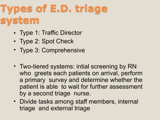 Types of E.D. triage
system
•
•
•
Type 1: Traffic Director
Type 2: Spot Check
Type 3: Comprehensive
• Two-tiered systems: intial screening by RN
who greets each patients on arrival, perform
a primary survey and determine whether the
patient is able to wait for further assessment
by a second triage nurse.
Divide tasks among staff members, internal
triage and external triage
•
 