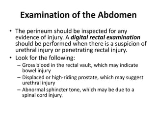 Examination of the Abdomen
• The perineum should be inspected for any
evidence of injury. A digital rectal examination
should be performed when there is a suspicion of
urethral injury or penetrating rectal injury.
• Look for the following:
– Gross blood in the rectal vault, which may indicate
bowel injury
– Displaced or high-riding prostate, which may suggest
urethral injury
– Abnormal sphincter tone, which may be due to a
spinal cord injury.
 