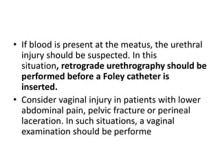• If blood is present at the meatus, the urethral
injury should be suspected. In this
situation, retrograde urethrography should be
performed before a Foley catheter is
inserted.
• Consider vaginal injury in patients with lower
abdominal pain, pelvic fracture or perineal
laceration. In such situations, a vaginal
examination should be performe
 