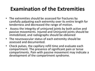 Examination of the Extremities
• The extremities should be assessed for fractures by
carefully palpating each extremity over its entire length for
tenderness and decreased the range of motion.
• Assess the integrity of uninjured joints by both active and
passive movements. Injured and Uninjured joints should be
immobilized, and radiographs should be obtained
• The neurovascular status of each extremity should be
assessed and documented.
• Check pulses, the capillary refill time and evaluate each
compartment. The presence of significant pain or tense
compartments. Pain with passive movement may indicate a
development of the compartment syndrome.
 