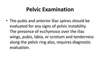 Pelvic Examination
• The pubis and anterior iliac spines should be
evaluated for any signs of pelvic instability.
The presence of ecchymosis over the iliac
wings, pubis, labia, or scrotum and tenderness
along the pelvic ring also, requires diagnostic
evaluation.
 