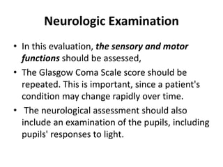 Neurologic Examination
• In this evaluation, the sensory and motor
functions should be assessed,
• The Glasgow Coma Scale score should be
repeated. This is important, since a patient's
condition may change rapidly over time.
• The neurological assessment should also
include an examination of the pupils, including
pupils' responses to light.
 