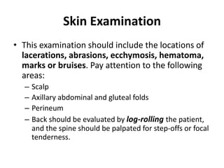 Skin Examination
• This examination should include the locations of
lacerations, abrasions, ecchymosis, hematoma,
marks or bruises. Pay attention to the following
areas:
– Scalp
– Axillary abdominal and gluteal folds
– Perineum
– Back should be evaluated by log-rolling the patient,
and the spine should be palpated for step-offs or focal
tenderness.
 