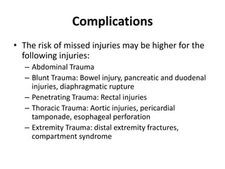 Complications
• The risk of missed injuries may be higher for the
following injuries:
– Abdominal Trauma
– Blunt Trauma: Bowel injury, pancreatic and duodenal
injuries, diaphragmatic rupture
– Penetrating Trauma: Rectal injuries
– Thoracic Trauma: Aortic injuries, pericardial
tamponade, esophageal perforation
– Extremity Trauma: distal extremity fractures,
compartment syndrome
 