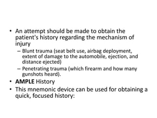 • An attempt should be made to obtain the
patient's history regarding the mechanism of
injury
– Blunt trauma (seat belt use, airbag deployment,
extent of damage to the automobile, ejection, and
distance ejected)
– Penetrating trauma (which firearm and how many
gunshots heard).
• AMPLE History
• This mnemonic device can be used for obtaining a
quick, focused history:
 