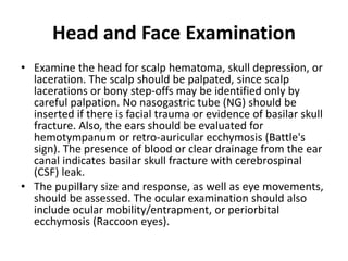 Head and Face Examination
• Examine the head for scalp hematoma, skull depression, or
laceration. The scalp should be palpated, since scalp
lacerations or bony step-offs may be identified only by
careful palpation. No nasogastric tube (NG) should be
inserted if there is facial trauma or evidence of basilar skull
fracture. Also, the ears should be evaluated for
hemotympanum or retro-auricular ecchymosis (Battle's
sign). The presence of blood or clear drainage from the ear
canal indicates basilar skull fracture with cerebrospinal
(CSF) leak.
• The pupillary size and response, as well as eye movements,
should be assessed. The ocular examination should also
include ocular mobility/entrapment, or periorbital
ecchymosis (Raccoon eyes).
 