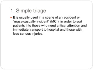 1. Simple triage
 It is usually used in a scene of an accident or
“mass-casualty incident” (MCI), in order to sort
patients into those who need critical attention and
immediate transport to hospital and those with
less serious injuries.
 