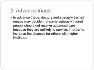2. Advance triage
 In advance triage, doctors and specially trained
nurses may decide that some seriously injured
people should not receive advanced care
because they are unlikely to survive, in order to
increase the chances for others with higher
likelihood.
 