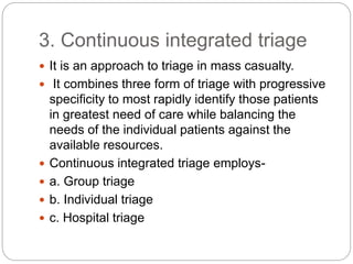 3. Continuous integrated triage
 It is an approach to triage in mass casualty.
 It combines three form of triage with progressive
specificity to most rapidly identify those patients
in greatest need of care while balancing the
needs of the individual patients against the
available resources.
 Continuous integrated triage employs-
 a. Group triage
 b. Individual triage
 c. Hospital triage
 