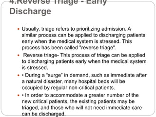 4.Reverse Triage - Early
Discharge
 Usually, triage refers to prioritizing admission. A
similar process can be applied to discharging patients
early when the medical system is stressed. This
process has been called "reverse triage".
 Reverse triage- This process of triage can be applied
to discharging patients early when the medical system
is stressed.
 • During a “surge” in demand, such as immediate after
a natural disaster, many hospital beds will be
occupied by regular non-critical patients.
 • In order to accommodate a greater number of the
new critical patients, the existing patients may be
triaged, and those who will not need immediate care
can be discharged.
 