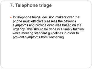 7. Telephone triage
 In telephone triage, decision makers over the
phone must effectively assess the patient's
symptoms and provide directives based on the
urgency. This should be done in a timely fashion
while meeting standard guidelines in order to
prevent symptoms from worsening
 