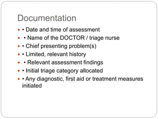 Documentation
 • Date and time of assessment
 • Name of the DOCTOR / triage nurse
 • Chief presenting problem(s)
 • Limited, relevant history
 • Relevant assessment findings
 • Initial triage category allocated
 • Any diagnostic, first aid or treatment measures
initiated
 
