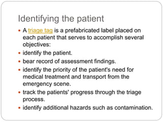 Identifying the patient
 A triage tag is a prefabricated label placed on
each patient that serves to accomplish several
objectives:
 identify the patient.
 bear record of assessment findings.
 identify the priority of the patient's need for
medical treatment and transport from the
emergency scene.
 track the patients' progress through the triage
process.
 identify additional hazards such as contamination.
 