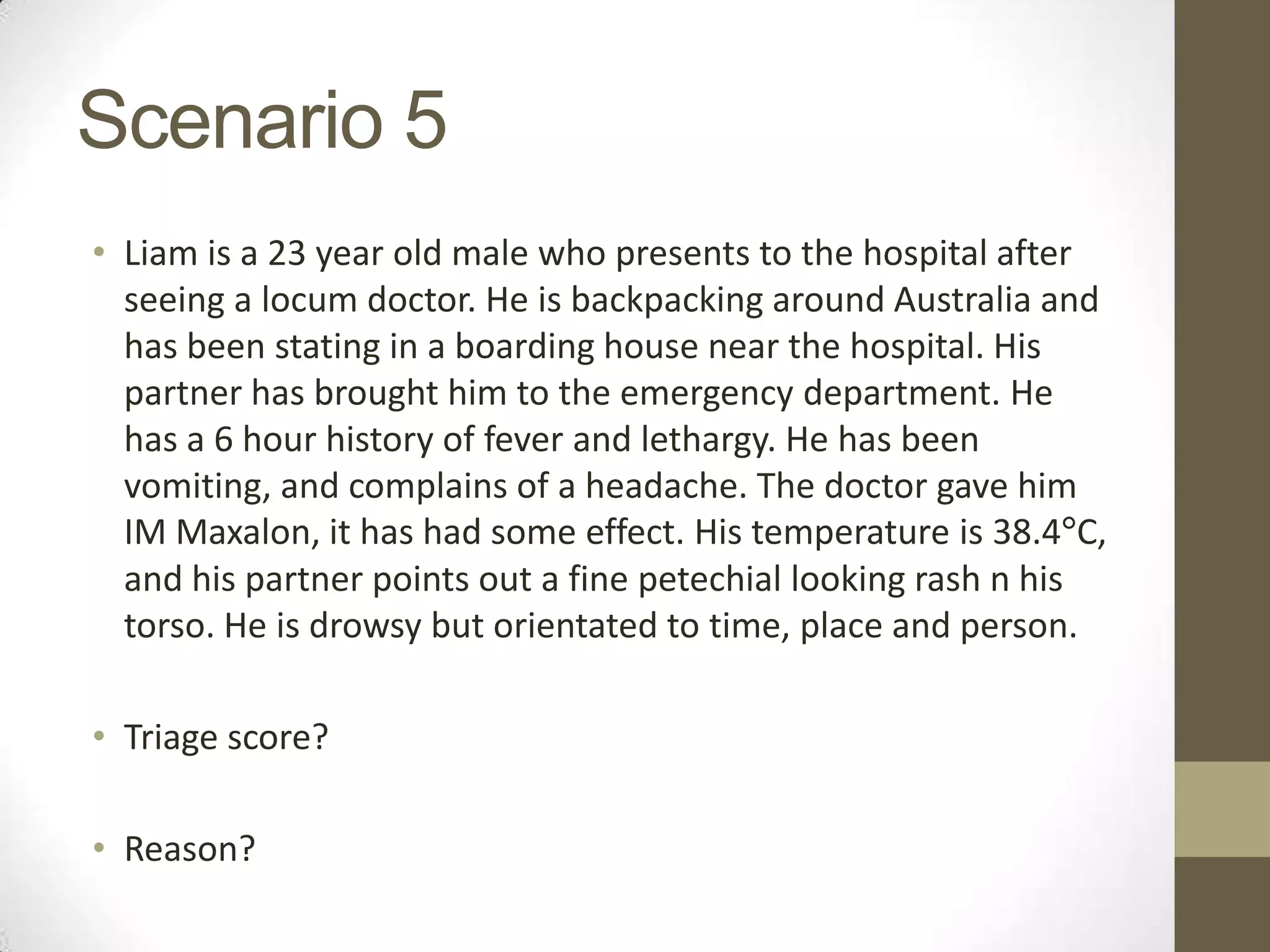 Scenario 5
• Liam is a 23 year old male who presents to the hospital after
  seeing a locum doctor. He is backpacking around Australia and
  has been stating in a boarding house near the hospital. His
  partner has brought him to the emergency department. He
  has a 6 hour history of fever and lethargy. He has been
  vomiting, and complains of a headache. The doctor gave him
  IM Maxalon, it has had some effect. His temperature is 38.4°C,
  and his partner points out a fine petechial looking rash n his
  torso. He is drowsy but orientated to time, place and person.

• Triage score?

• Reason?
 