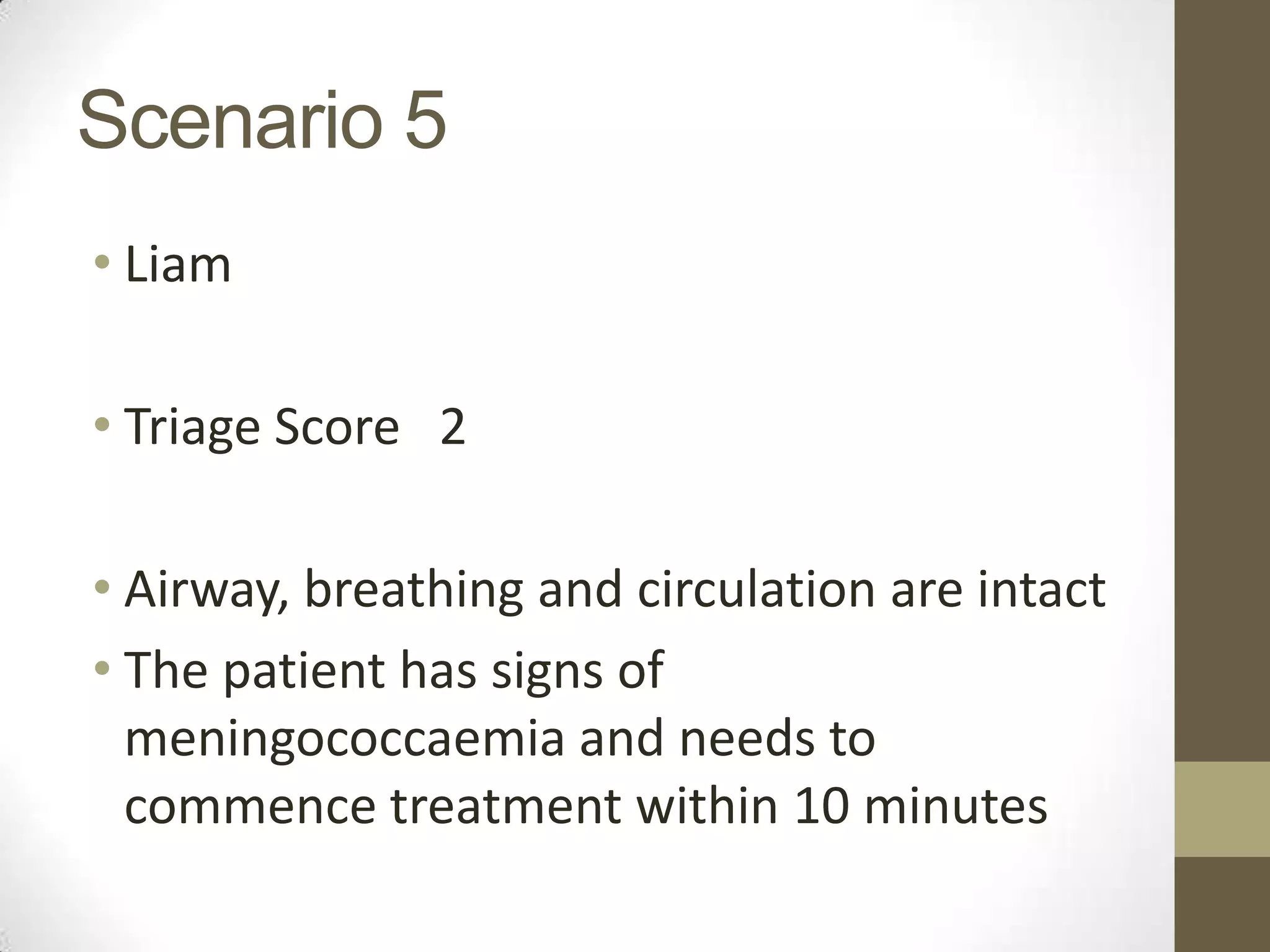 Scenario 5
• Liam

• Triage Score 2

• Airway, breathing and circulation are intact
• The patient has signs of
  meningococcaemia and needs to
  commence treatment within 10 minutes
 