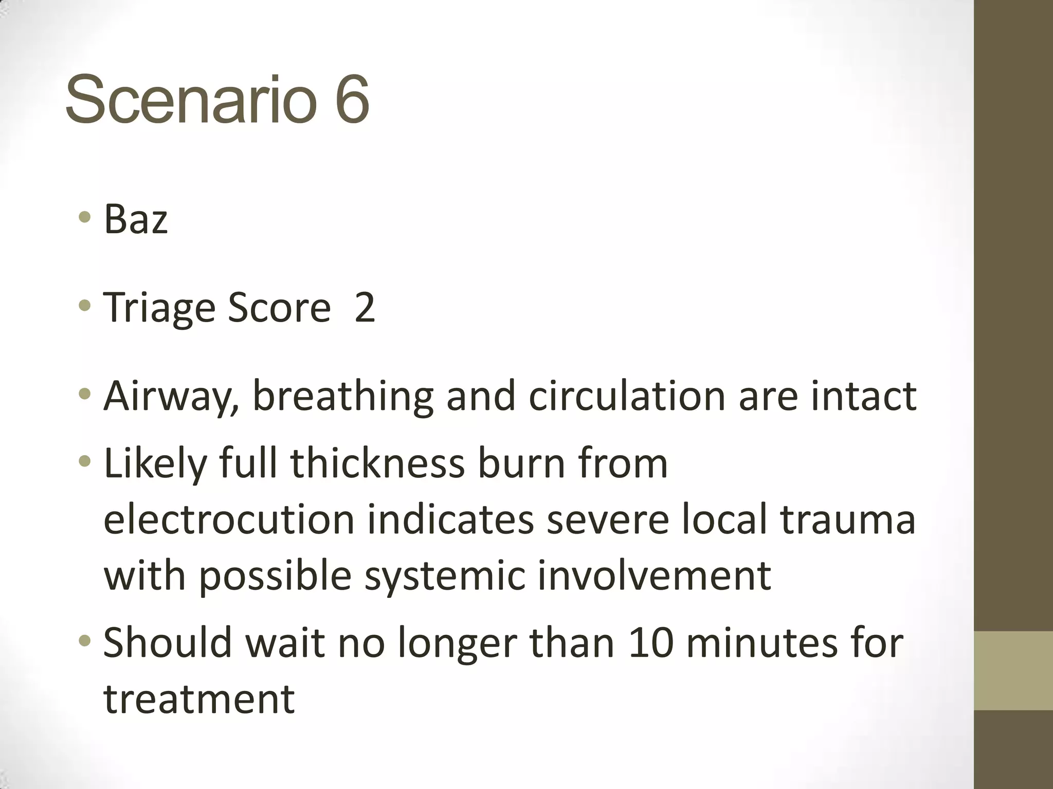 Scenario 6
• Baz
• Triage Score 2
• Airway, breathing and circulation are intact
• Likely full thickness burn from
  electrocution indicates severe local trauma
  with possible systemic involvement
• Should wait no longer than 10 minutes for
  treatment
 