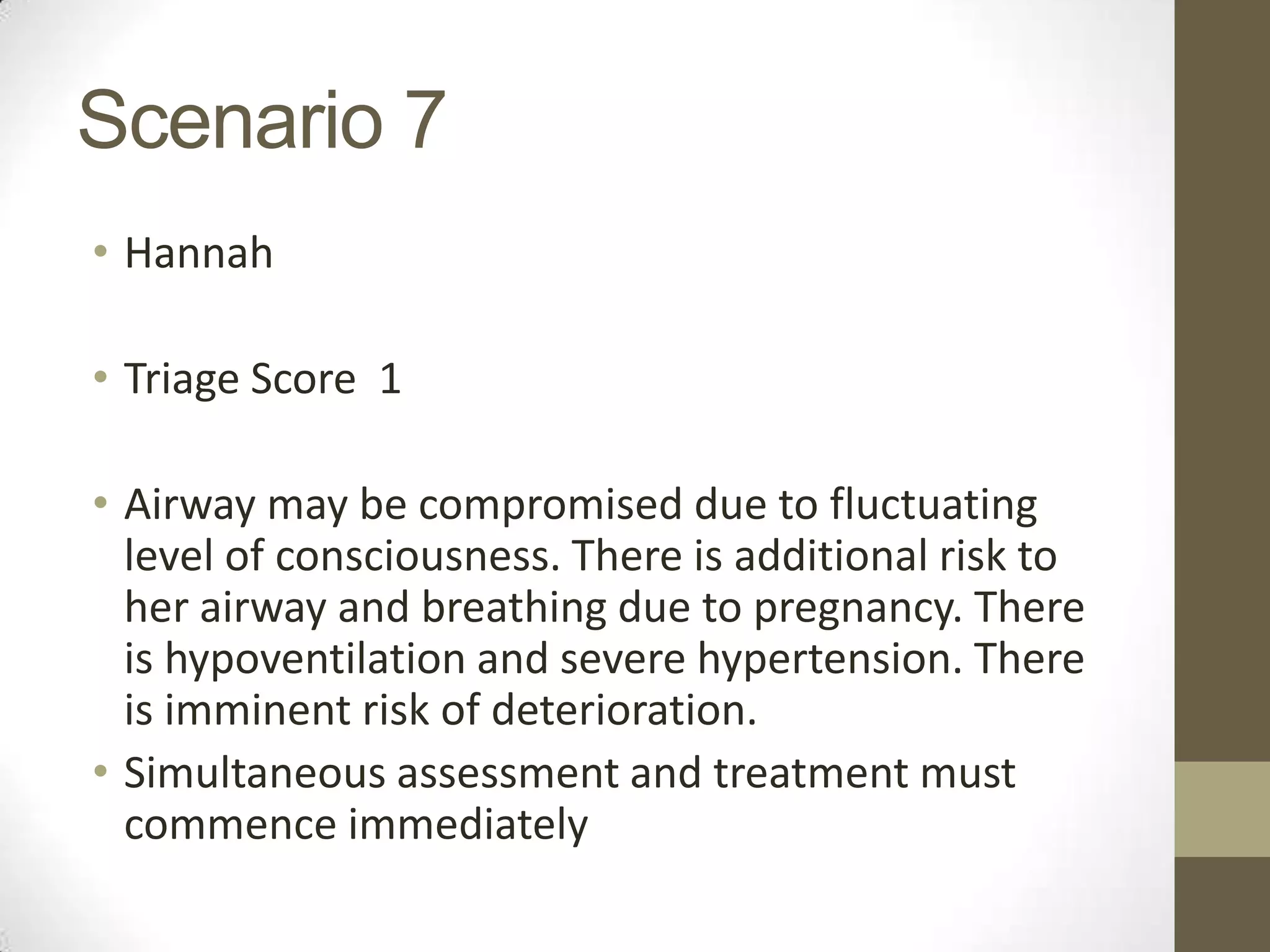 Scenario 7
• Hannah

• Triage Score 1

• Airway may be compromised due to fluctuating
  level of consciousness. There is additional risk to
  her airway and breathing due to pregnancy. There
  is hypoventilation and severe hypertension. There
  is imminent risk of deterioration.
• Simultaneous assessment and treatment must
  commence immediately
 