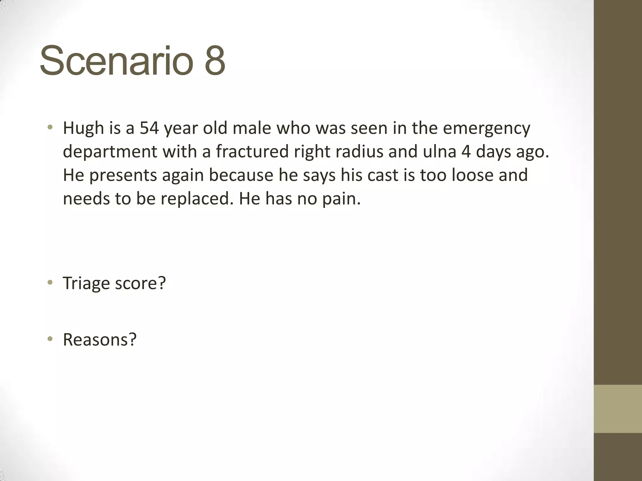 Scenario 8
• Hugh is a 54 year old male who was seen in the emergency
  department with a fractured right radius and ulna 4 days ago.
  He presents again because he says his cast is too loose and
  needs to be replaced. He has no pain.



• Triage score?

• Reasons?
 