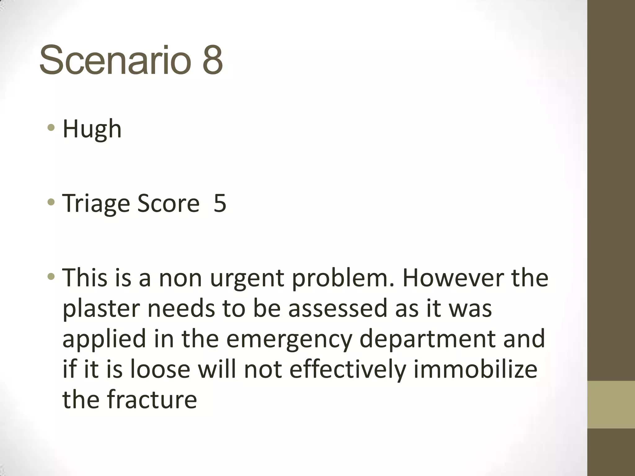 Scenario 8
• Hugh

• Triage Score 5

• This is a non urgent problem. However the
  plaster needs to be assessed as it was
  applied in the emergency department and
  if it is loose will not effectively immobilize
  the fracture
 
