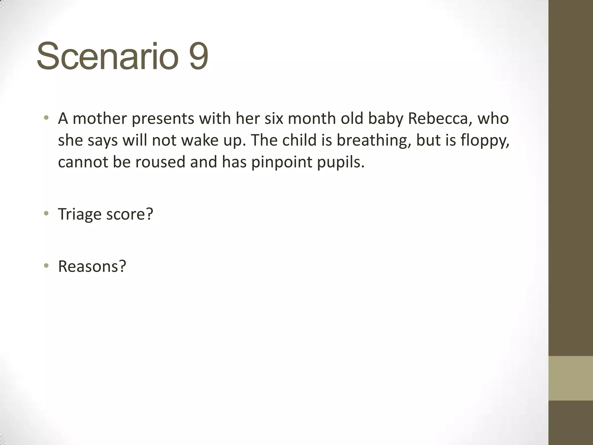 Scenario 9
• A mother presents with her six month old baby Rebecca, who
  she says will not wake up. The child is breathing, but is floppy,
  cannot be roused and has pinpoint pupils.

• Triage score?

• Reasons?
 