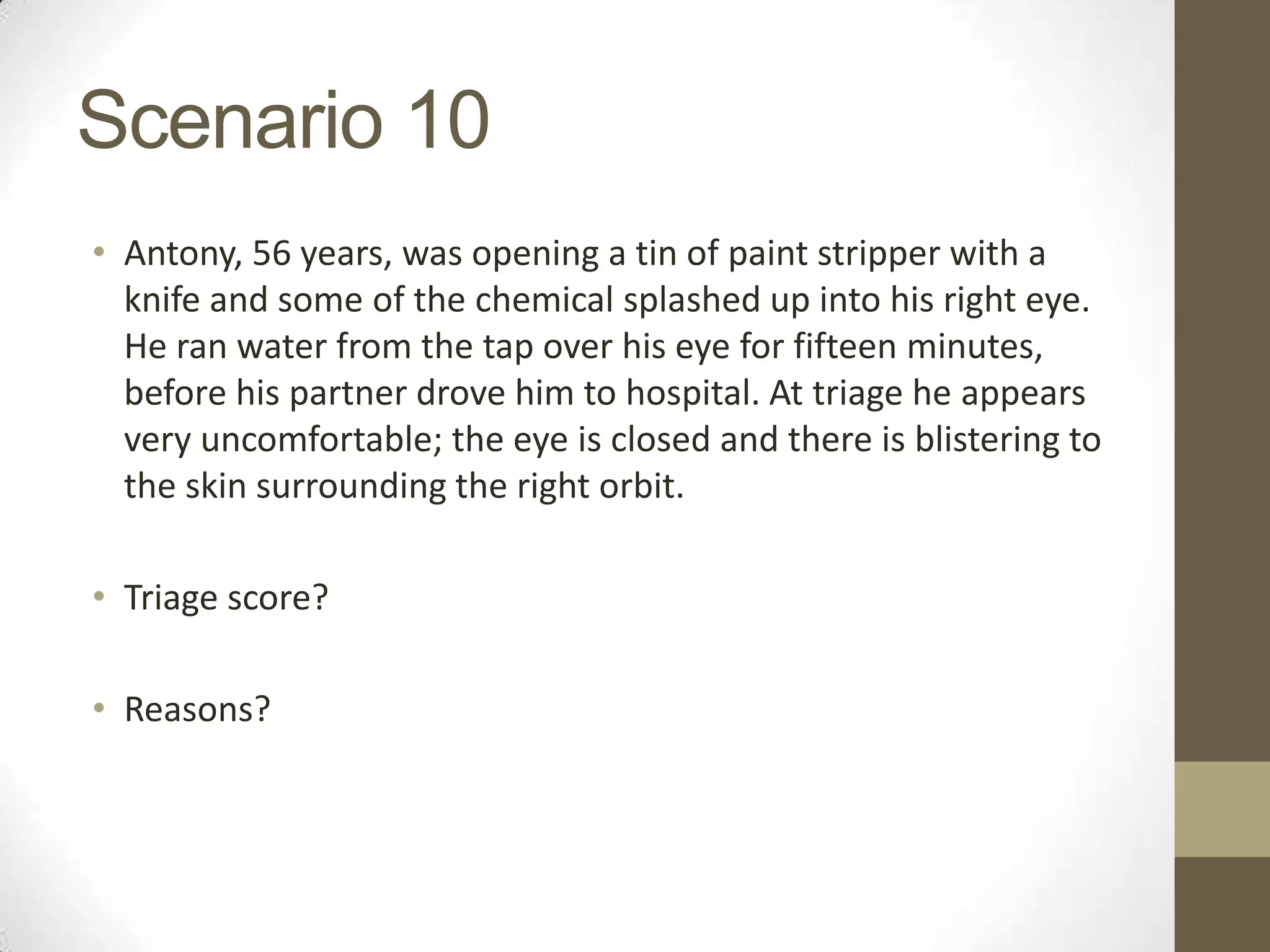 Scenario 10
• Antony, 56 years, was opening a tin of paint stripper with a
  knife and some of the chemical splashed up into his right eye.
  He ran water from the tap over his eye for fifteen minutes,
  before his partner drove him to hospital. At triage he appears
  very uncomfortable; the eye is closed and there is blistering to
  the skin surrounding the right orbit.

• Triage score?

• Reasons?
 