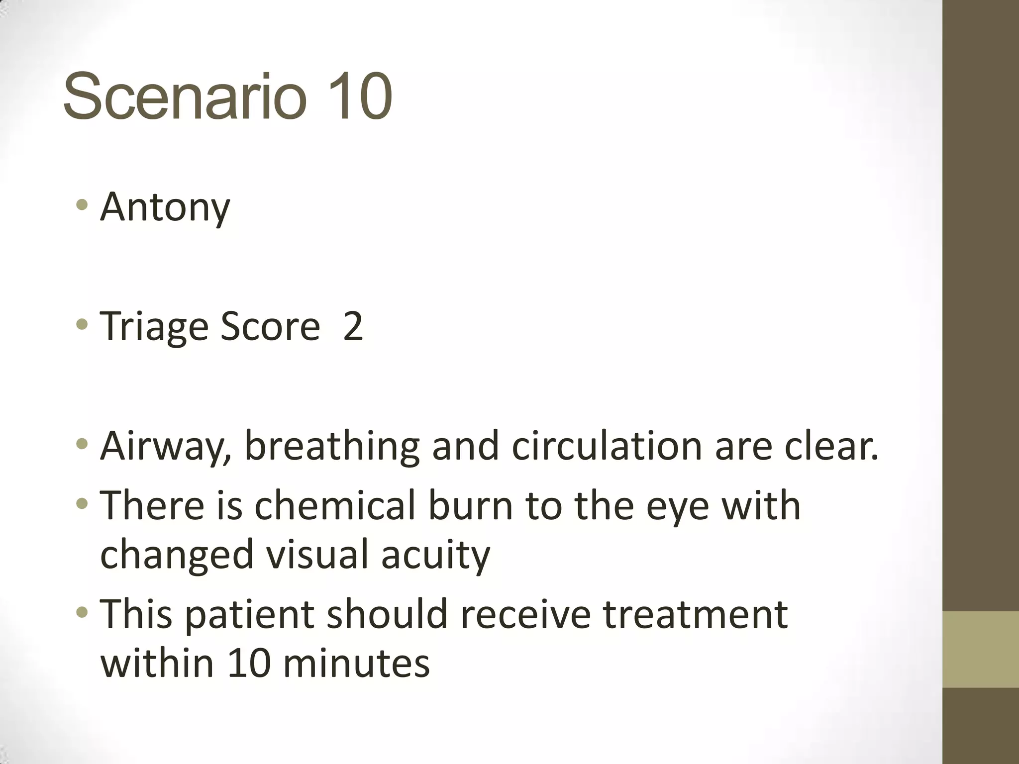 Scenario 10
• Antony

• Triage Score 2

• Airway, breathing and circulation are clear.
• There is chemical burn to the eye with
  changed visual acuity
• This patient should receive treatment
  within 10 minutes
 