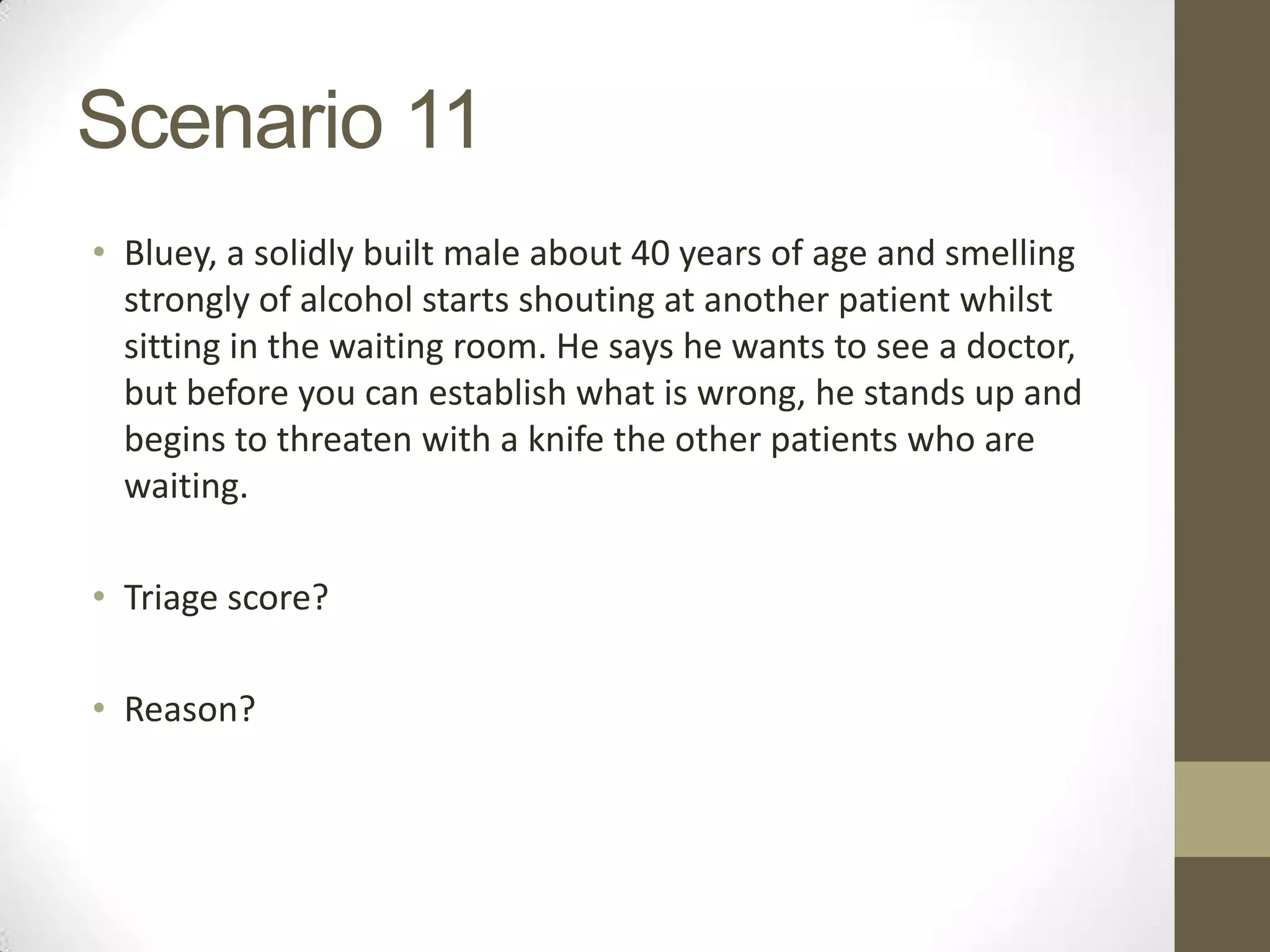 Scenario 11
• Bluey, a solidly built male about 40 years of age and smelling
  strongly of alcohol starts shouting at another patient whilst
  sitting in the waiting room. He says he wants to see a doctor,
  but before you can establish what is wrong, he stands up and
  begins to threaten with a knife the other patients who are
  waiting.

• Triage score?

• Reason?
 