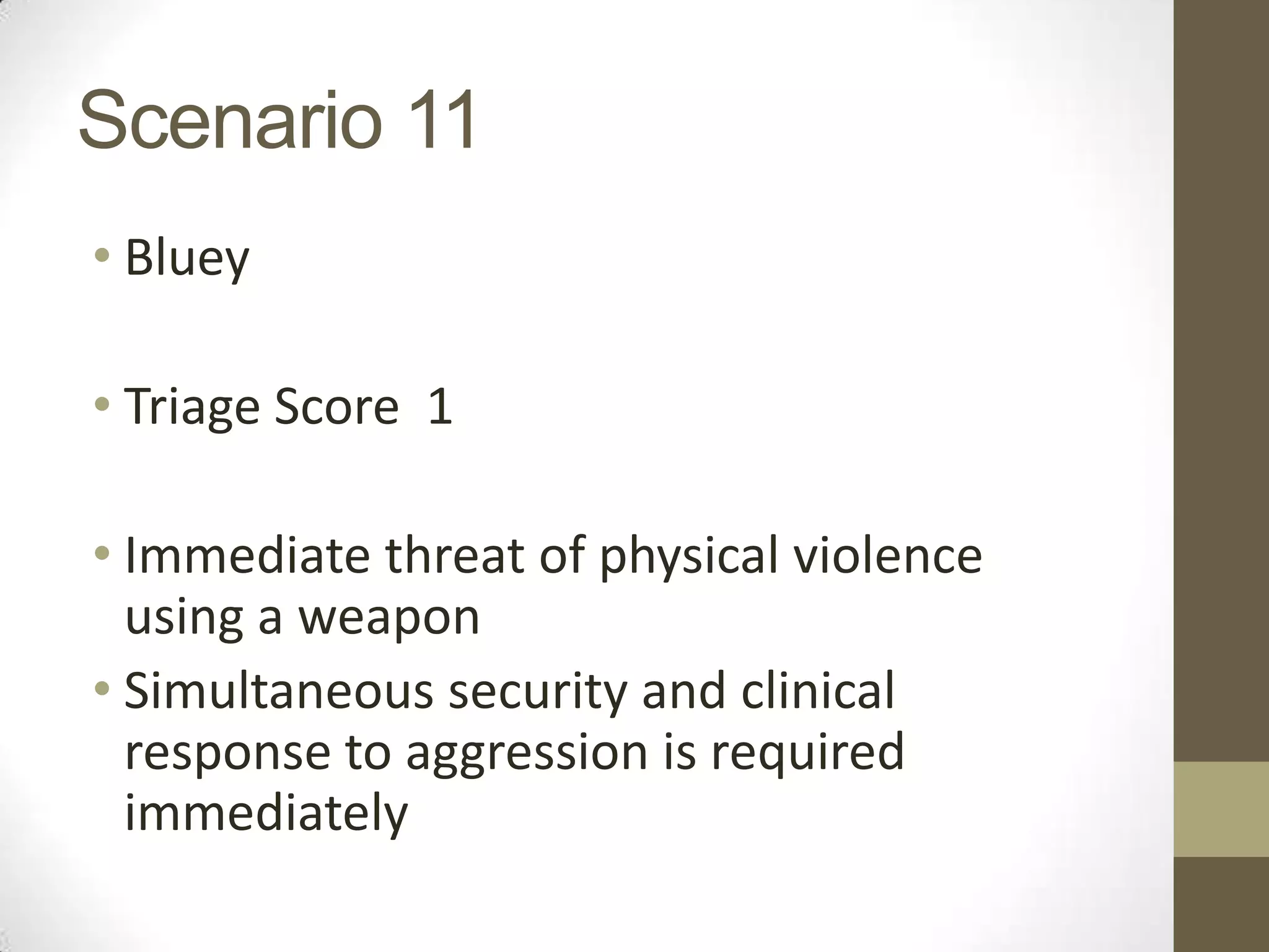 Scenario 11
• Bluey

• Triage Score 1

• Immediate threat of physical violence
  using a weapon
• Simultaneous security and clinical
  response to aggression is required
  immediately
 