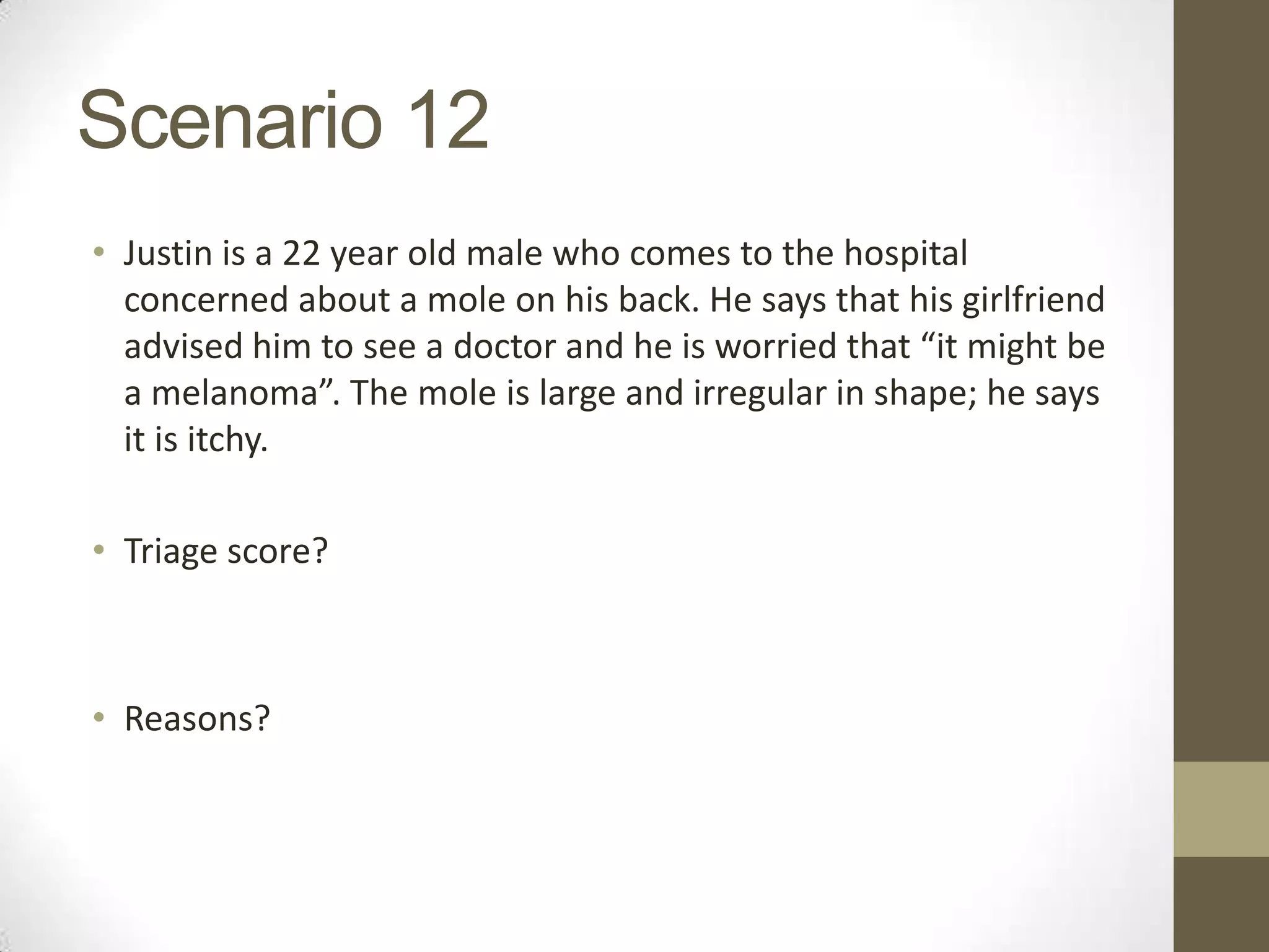 Scenario 12
• Justin is a 22 year old male who comes to the hospital
  concerned about a mole on his back. He says that his girlfriend
  advised him to see a doctor and he is worried that “it might be
  a melanoma”. The mole is large and irregular in shape; he says
  it is itchy.

• Triage score?



• Reasons?
 