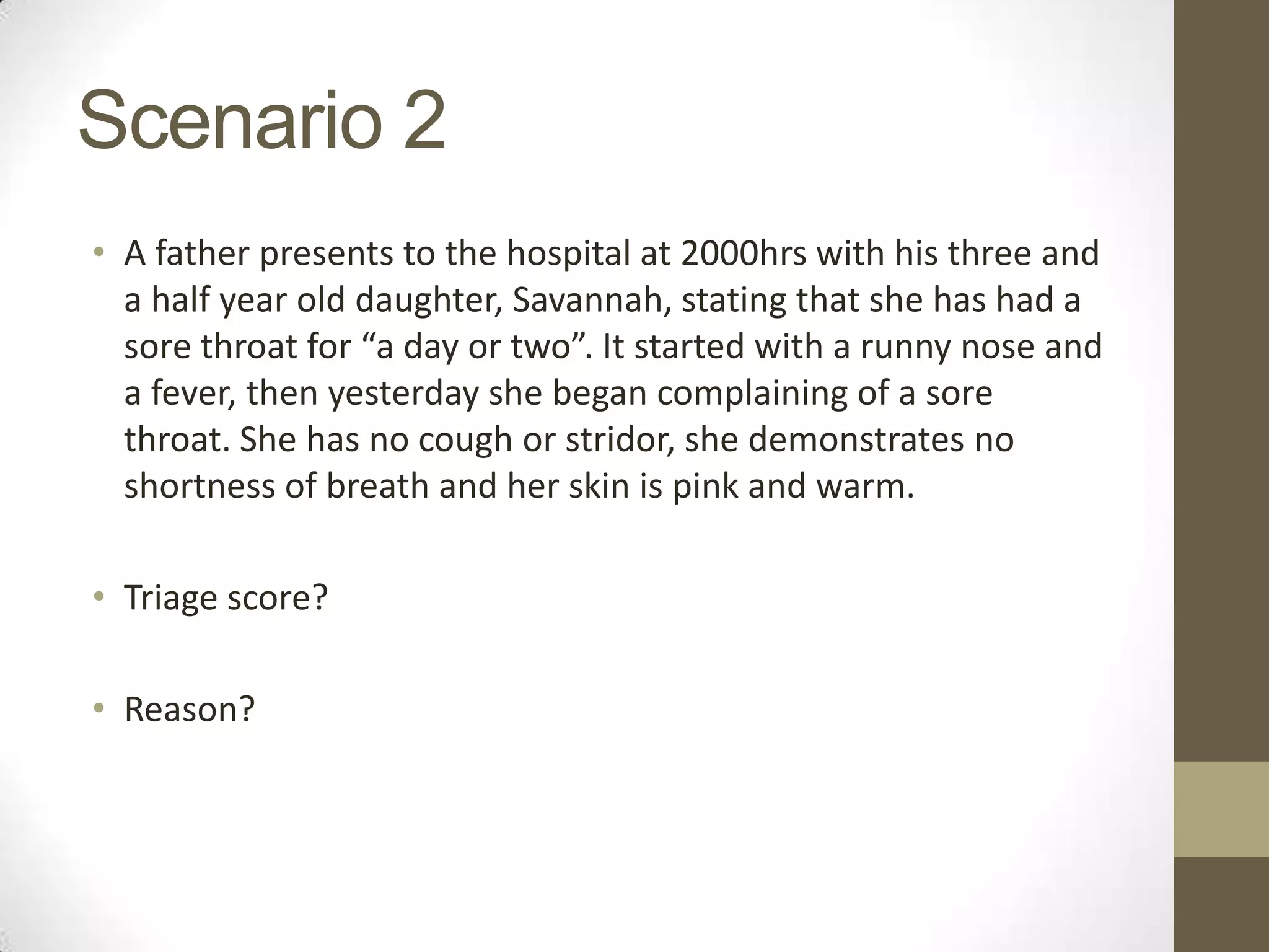 Scenario 2
• A father presents to the hospital at 2000hrs with his three and
  a half year old daughter, Savannah, stating that she has had a
  sore throat for “a day or two”. It started with a runny nose and
  a fever, then yesterday she began complaining of a sore
  throat. She has no cough or stridor, she demonstrates no
  shortness of breath and her skin is pink and warm.

• Triage score?

• Reason?
 