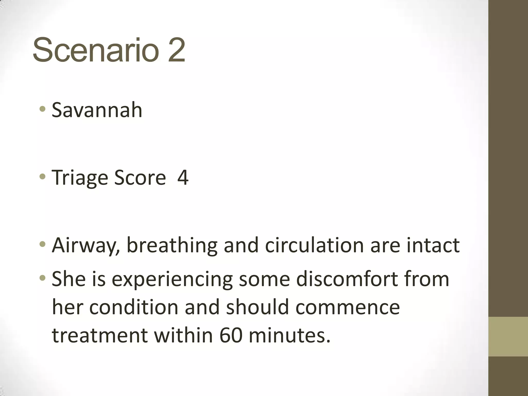 Scenario 2
• Savannah

• Triage Score 4

• Airway, breathing and circulation are intact
• She is experiencing some discomfort from
  her condition and should commence
  treatment within 60 minutes.
 