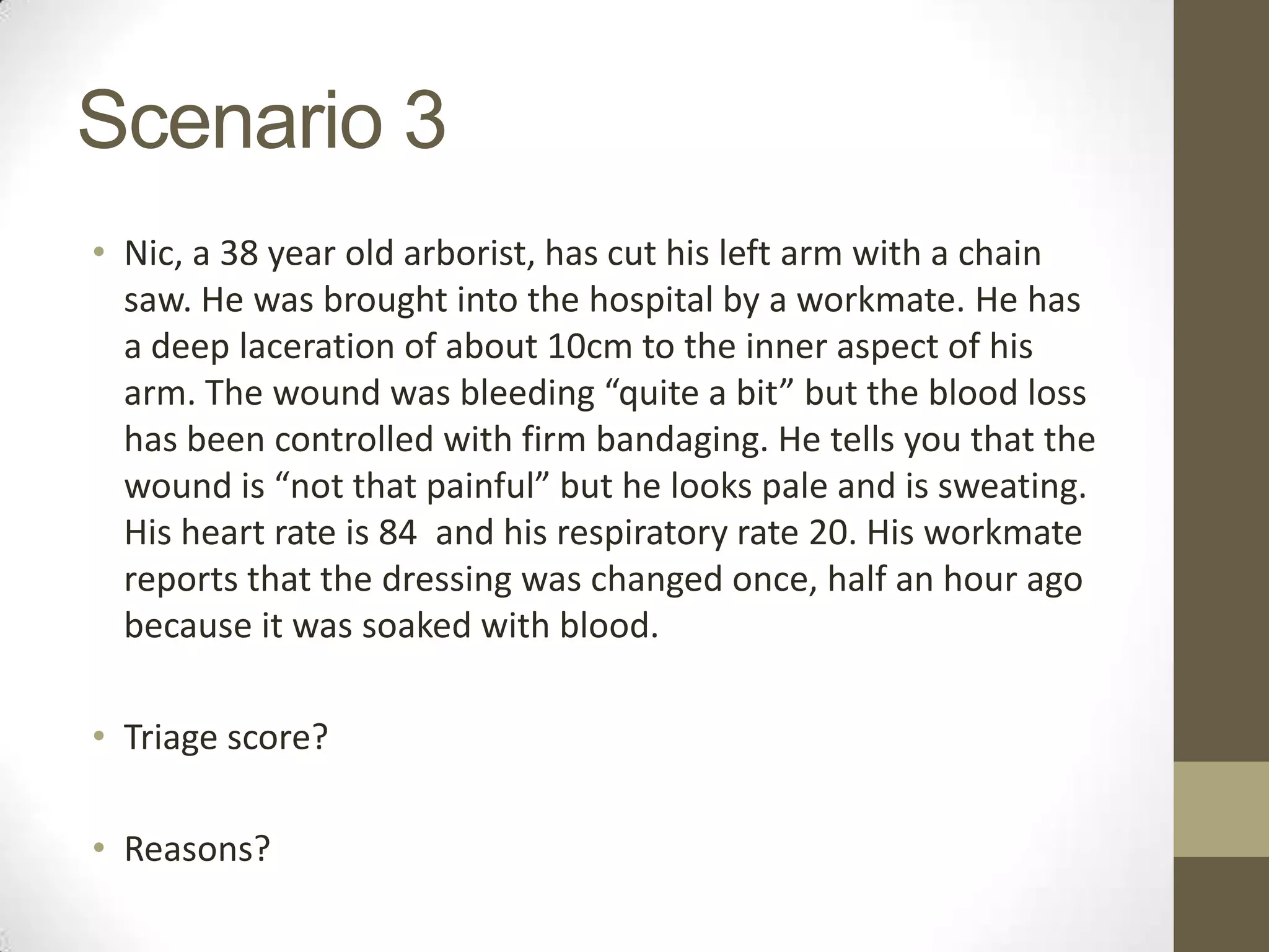 Scenario 3
• Nic, a 38 year old arborist, has cut his left arm with a chain
  saw. He was brought into the hospital by a workmate. He has
  a deep laceration of about 10cm to the inner aspect of his
  arm. The wound was bleeding “quite a bit” but the blood loss
  has been controlled with firm bandaging. He tells you that the
  wound is “not that painful” but he looks pale and is sweating.
  His heart rate is 84 and his respiratory rate 20. His workmate
  reports that the dressing was changed once, half an hour ago
  because it was soaked with blood.

• Triage score?

• Reasons?
 