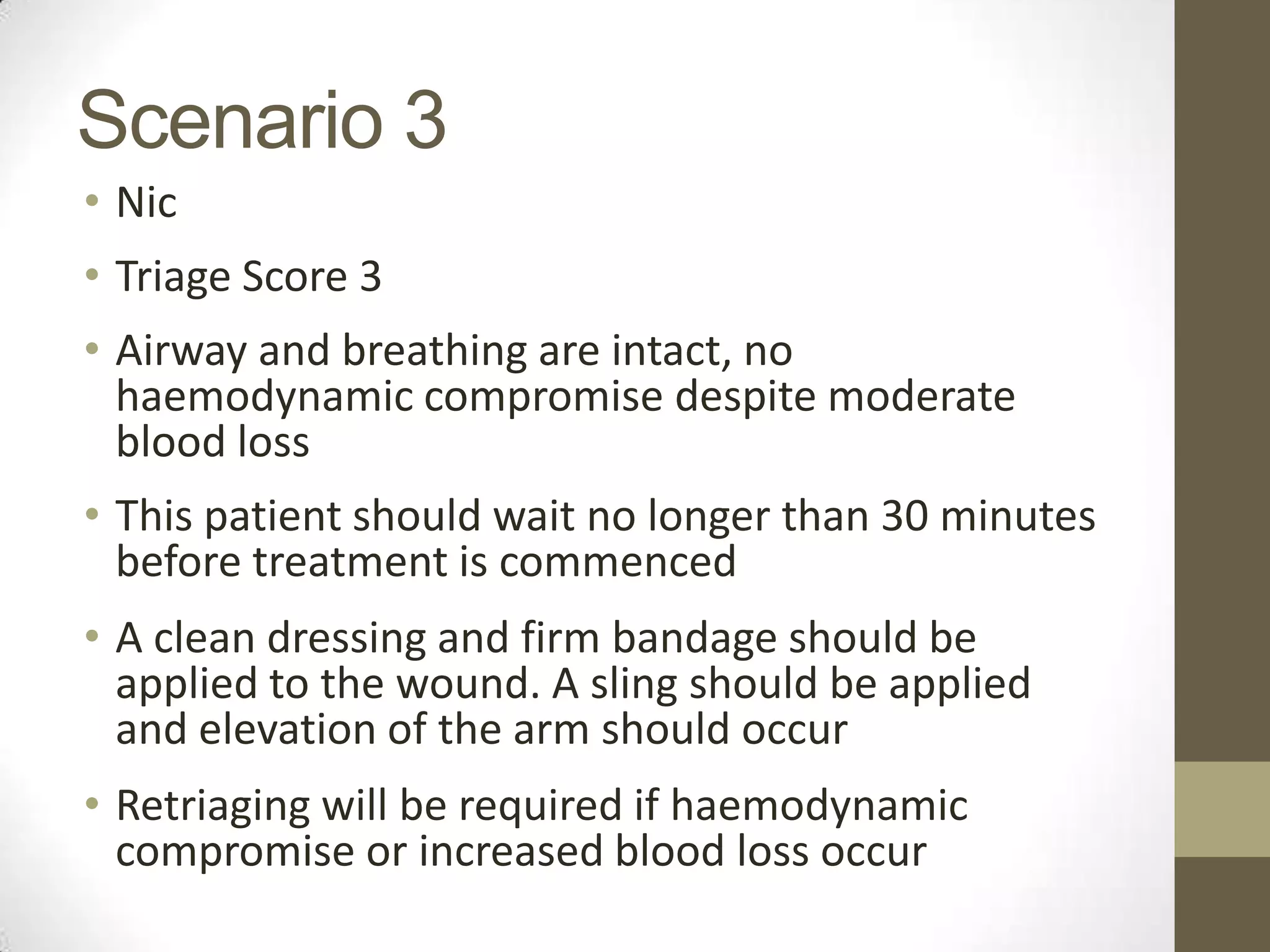 Scenario 3
• Nic
• Triage Score 3
• Airway and breathing are intact, no
  haemodynamic compromise despite moderate
  blood loss
• This patient should wait no longer than 30 minutes
  before treatment is commenced
• A clean dressing and firm bandage should be
  applied to the wound. A sling should be applied
  and elevation of the arm should occur
• Retriaging will be required if haemodynamic
  compromise or increased blood loss occur
 