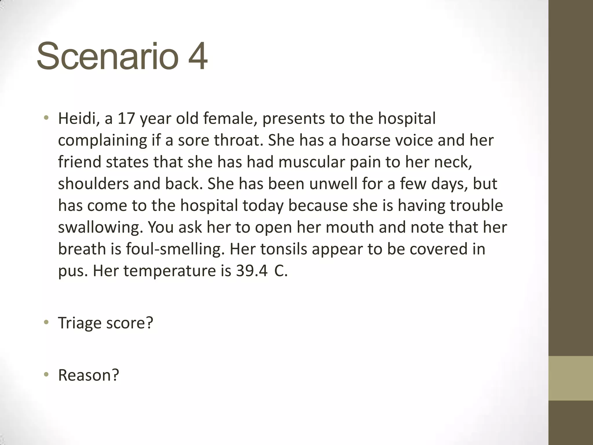 Scenario 4
• Heidi, a 17 year old female, presents to the hospital
  complaining if a sore throat. She has a hoarse voice and her
  friend states that she has had muscular pain to her neck,
  shoulders and back. She has been unwell for a few days, but
  has come to the hospital today because she is having trouble
  swallowing. You ask her to open her mouth and note that her
  breath is foul-smelling. Her tonsils appear to be covered in
  pus. Her temperature is 39.4 C.

• Triage score?

• Reason?
 