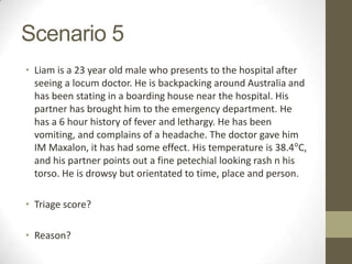 Scenario 5
• Liam is a 23 year old male who presents to the hospital after
  seeing a locum doctor. He is backpacking around Australia and
  has been stating in a boarding house near the hospital. His
  partner has brought him to the emergency department. He
  has a 6 hour history of fever and lethargy. He has been
  vomiting, and complains of a headache. The doctor gave him
  IM Maxalon, it has had some effect. His temperature is 38.4°C,
  and his partner points out a fine petechial looking rash n his
  torso. He is drowsy but orientated to time, place and person.

• Triage score?

• Reason?
 
