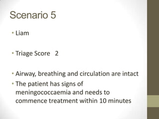 Scenario 5
• Liam

• Triage Score 2

• Airway, breathing and circulation are intact
• The patient has signs of
  meningococcaemia and needs to
  commence treatment within 10 minutes
 