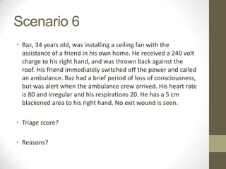 Scenario 6
• Baz, 34 years old, was installing a ceiling fan with the
  assistance of a friend in his own home. He received a 240 volt
  charge to his right hand, and was thrown back against the
  roof. His friend immediately switched off the power and called
  an ambulance. Baz had a brief period of loss of consciousness,
  but was alert when the ambulance crew arrived. His heart rate
  is 80 and irregular and his respirations 20. He has a 5 cm
  blackened area to his right hand. No exit wound is seen.

• Triage score?

• Reasons?
 