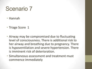 Scenario 7
• Hannah

• Triage Score 1

• Airway may be compromised due to fluctuating
  level of consciousness. There is additional risk to
  her airway and breathing due to pregnancy. There
  is hypoventilation and severe hypertension. There
  is imminent risk of deterioration.
• Simultaneous assessment and treatment must
  commence immediately
 