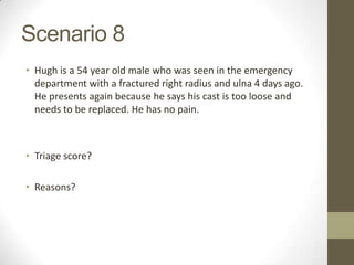 Scenario 8
• Hugh is a 54 year old male who was seen in the emergency
  department with a fractured right radius and ulna 4 days ago.
  He presents again because he says his cast is too loose and
  needs to be replaced. He has no pain.



• Triage score?

• Reasons?
 