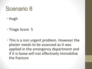 Scenario 8
• Hugh

• Triage Score 5

• This is a non urgent problem. However the
  plaster needs to be assessed as it was
  applied in the emergency department and
  if it is loose will not effectively immobilize
  the fracture
 