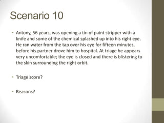Scenario 10
• Antony, 56 years, was opening a tin of paint stripper with a
  knife and some of the chemical splashed up into his right eye.
  He ran water from the tap over his eye for fifteen minutes,
  before his partner drove him to hospital. At triage he appears
  very uncomfortable; the eye is closed and there is blistering to
  the skin surrounding the right orbit.

• Triage score?

• Reasons?
 