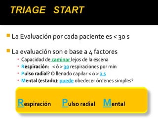 La Evaluación por cada paciente es < 3o s 
La evaluación son e base a 4 factores 
▪ Capacidad de caminar lejos de la escena 
▪ Respiración: < ó > 30 respiraciones por min 
▪ Pulso radial? O llenado capilar < o > 2 s 
▪ Mental (estado): puede obedecer órdenes simples? 
Respiración Pulso radial Mental 
 