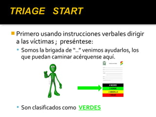 Primero usando instrucciones verbales dirigir 
a las víctimas ; preséntese: 
 Somos la brigada de “..” venimos ayudarlos, los 
que puedan caminar acérquense aquí. 
 Son clasificados como VERDES 
 
