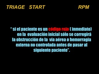 “ si el paciente es un código rojo ( inmediato) 
en la evaluación inicial sólo se corregirá 
la obstrucción de la vía aérea o hemorragia 
externa no controlada antes de pasar al 
siguiente paciente”. 
 