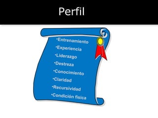 PPeerrffiill 
•Entrenamiento 
•Experiencia 
•Liderazgo 
•Destreza 
•Conocimiento 
•Claridad 
•Recursividad 
•Condición física 
 