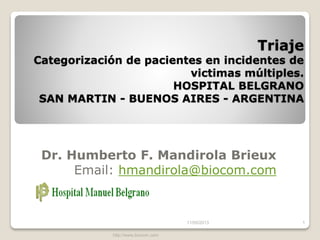 Triage
Categorización de pacientes en incidentes de
victimas múltiples.
HOSPITAL BELGRANO
SAN MARTIN - BUENOS AIRES - ARGENTINA
Dr. Humberto F. Mandirola Brieux
Email: hmandirola@biocom.com
13/06/2013
http://www.biocom.com
1
 