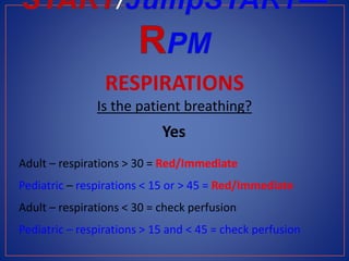 RESPIRATIONS
Is the patient breathing?
Yes
Adult – respirations > 30 = Red/Immediate
Pediatric – respirations < 15 or > 45 = Red/Immediate
Adult – respirations < 30 = check perfusion
Pediatric – respirations > 15 and < 45 = check perfusion
 
