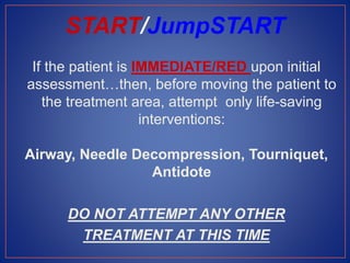 If the patient is IMMEDIATE/RED upon initial
assessment…then, before moving the patient to
the treatment area, attempt only life-saving
interventions:
Airway, Needle Decompression, Tourniquet,
Antidote
DO NOT ATTEMPT ANY OTHER
TREATMENT AT THIS TIME
START/JumpSTART
 