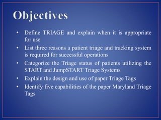 • Define TRIAGE and explain when it is appropriate
for use
• List three reasons a patient triage and tracking system
is required for successful operations
• Categorize the Triage status of patients utilizing the
START and JumpSTART Triage Systems
• Explain the design and use of paper Triage Tags
• Identify five capabilities of the paper Maryland Triage
Tags
 